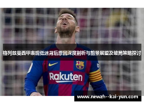 格列兹曼西甲表现低迷背后原因深度剖析与前景展望及破局策略探讨 格列兹曼西甲表现低迷背后原因深度剖析与前景展望及破局策略探讨