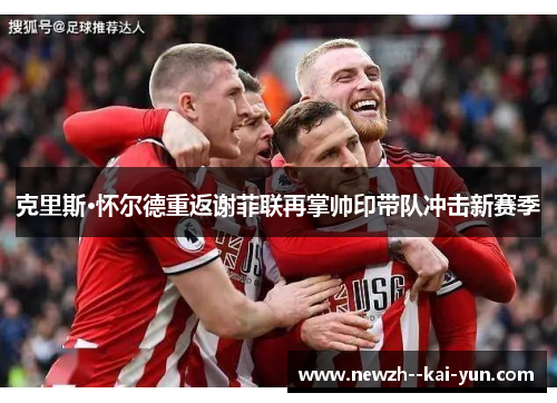 克里斯·怀尔德重返谢菲联再掌帅印带队冲击新赛季 克里斯·怀尔德重返谢菲联再掌帅印带队冲击新赛季