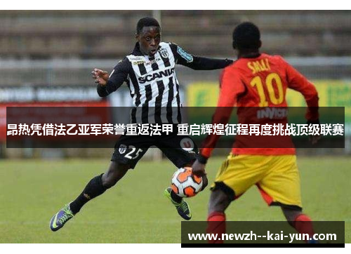 昂热凭借法乙亚军荣誉重返法甲 重启辉煌征程再度挑战顶级联赛 昂热凭借法乙亚军荣誉重返法甲 重启辉煌征程再度挑战顶级联赛