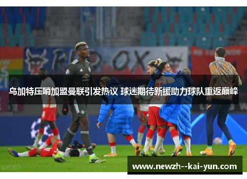 乌加特压哨加盟曼联引发热议 球迷期待新援助力球队重返巅峰