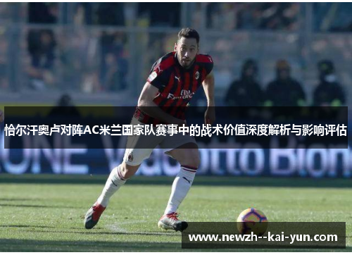 恰尔汗奥卢对阵AC米兰国家队赛事中的战术价值深度解析与影响评估 恰尔汗奥卢对阵AC米兰国家队赛事中的战术价值深度解析与影响评估